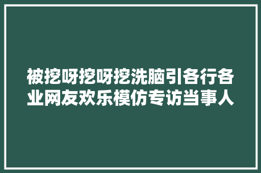 被挖呀挖呀挖洗脑引各行各业网友欢乐模仿专访当事人