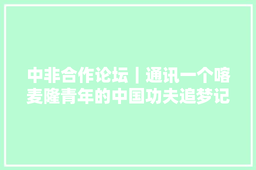 中非合作论坛｜通讯一个喀麦隆青年的中国功夫追梦记