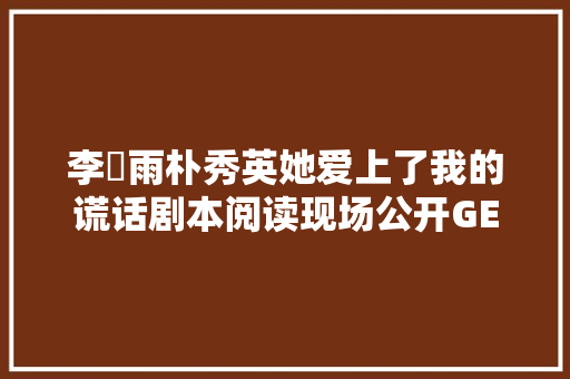 李玹雨朴秀英她爱上了我的谎话剧本阅读现场公开GETITK