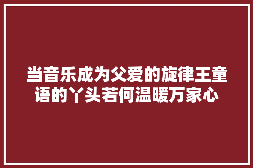 当音乐成为父爱的旋律王童语的丫头若何温暖万家心