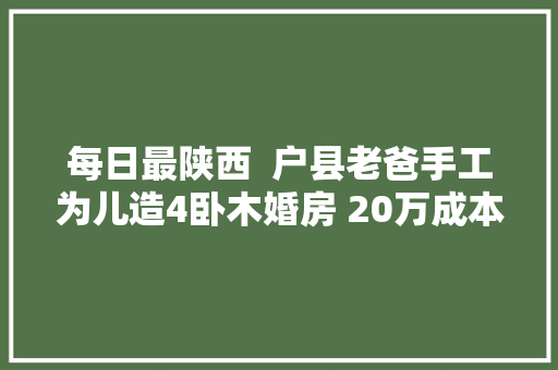 每日最陕西  户县老爸手工为儿造4卧木婚房 20万成本