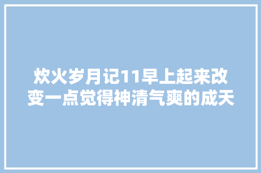 炊火岁月记11早上起来改变一点觉得神清气爽的成天又回来啦…
