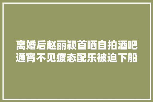 离婚后赵丽颖首晒自拍酒吧通宵不见疲态配乐被迫下船错过你