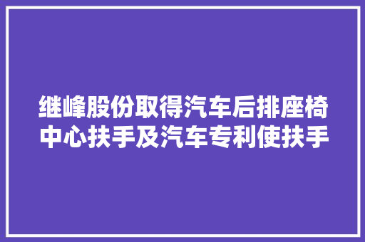 继峰股份取得汽车后排座椅中心扶手及汽车专利使扶手本体与后排座椅之间固定的加倍牢固