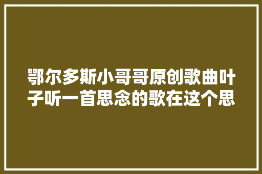 鄂尔多斯小哥哥原创歌曲叶子听一首思念的歌在这个思念的时令里