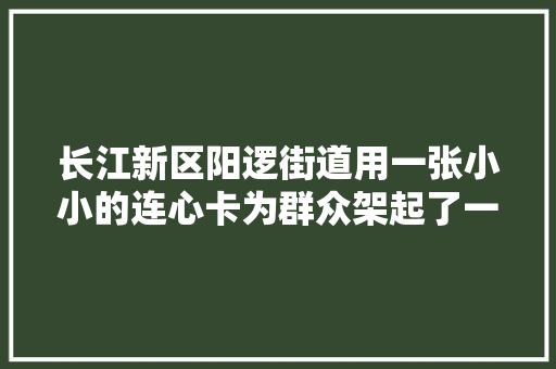长江新区阳逻街道用一张小小的连心卡为群众架起了一座暖心桥