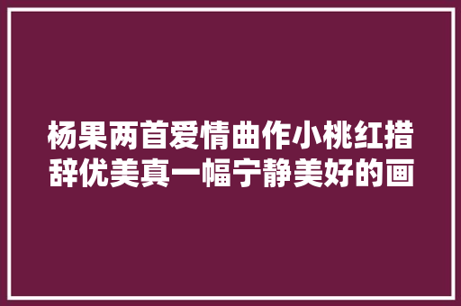 杨果两首爱情曲作小桃红措辞优美真一幅宁静美好的画面