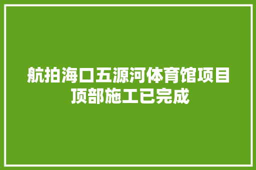 航拍海口五源河体育馆项目 顶部施工已完成