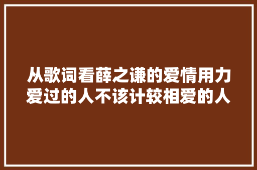 从歌词看薛之谦的爱情用力爱过的人不该计较相爱的人未必能白头到老