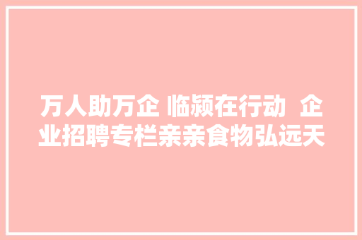 万人助万企 临颍在行动  企业招聘专栏亲亲食物弘远天成中大年夜恒源等