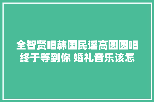 全智贤唱韩国民谣高圆圆唱终于等到你 婚礼音乐该怎么选