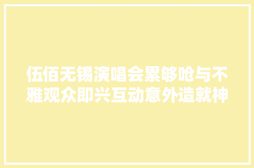 伍佰无锡演唱会累够呛与不雅观众即兴互动意外造就神曲我要下班