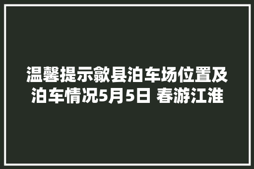 温馨提示歙县泊车场位置及泊车情况5月5日 春游江淮