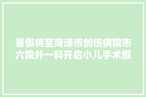 暑假将至菏泽市创伤病院市六院外一科开启小儿手术假期预约模式