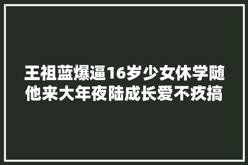 王祖蓝爆逼16岁少女休学随他来大年夜陆成长爱不疚搞笑版哪可以听到