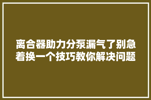 离合器助力分泵漏气了别急着换一个技巧教你解决问题