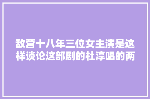 敌营十八年三位女主演是这样谈论这部剧的杜淳唱的两难