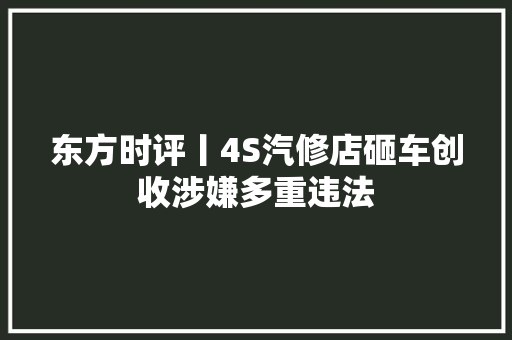 东方时评丨4S汽修店砸车创收涉嫌多重违法 汽车知识