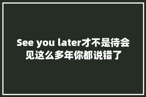 See you later才不是待会见这么多年你都说错了