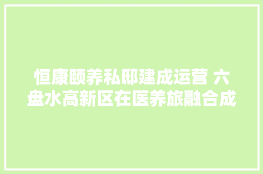 恒康颐养私邸建成运营 六盘水高新区在医养旅融合成长上持续发力