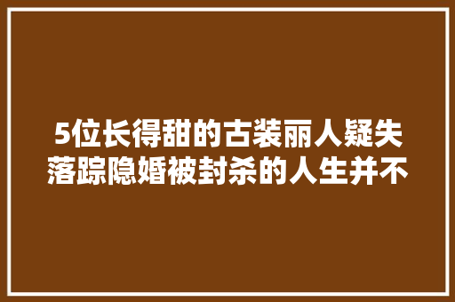 5位长得甜的古装丽人疑失落踪隐婚被封杀的人生并不甜美