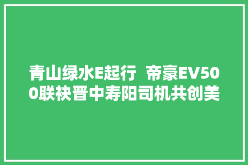 青山绿水E起行  帝豪EV500联袂晋中寿阳司机共创美好明天