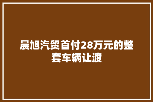 晨旭汽贸首付28万元的整套车辆让渡