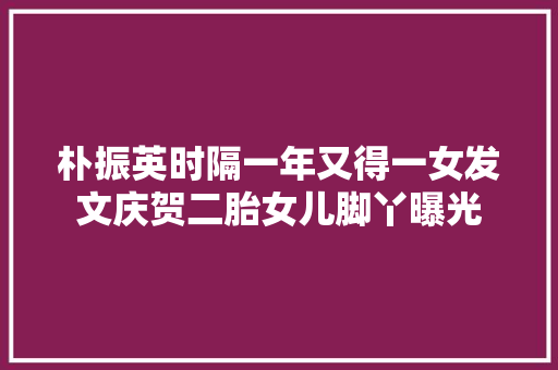 朴振英时隔一年又得一女发文庆贺二胎女儿脚丫曝光