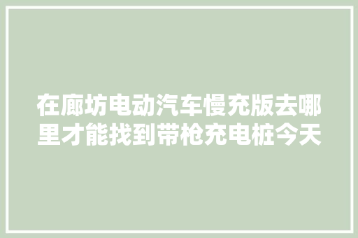 在廊坊电动汽车慢充版去哪里才能找到带枪充电桩今天我来告诉你