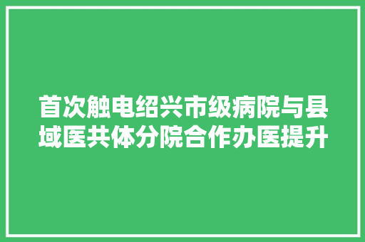 首次触电绍兴市级病院与县域医共体分院合作办医提升基层能力