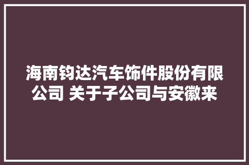 海南钧达汽车饰件股份有限公司 关于子公司与安徽来安汊河经济开拓区 治理委员会签订项目投资合作协议的通知书记