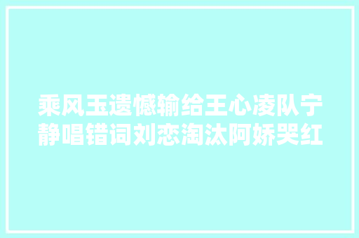 乘风玉遗憾输给王心凌队宁静唱错词刘恋淘汰阿娇哭红眼