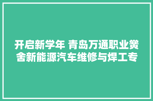 开启新学年 青岛万通职业黉舍新能源汽车维修与焊工专业招生