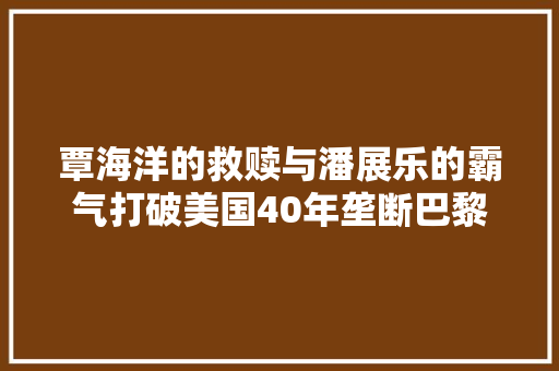 覃海洋的救赎与潘展乐的霸气打破美国40年垄断巴黎泳池内游出四维人生