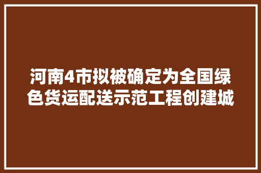 河南4市拟被确定为全国绿色货运配送示范工程创建城市