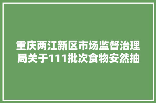 重庆两江新区市场监督治理局关于111批次食物安然抽检情况的通知布告2024年第7号