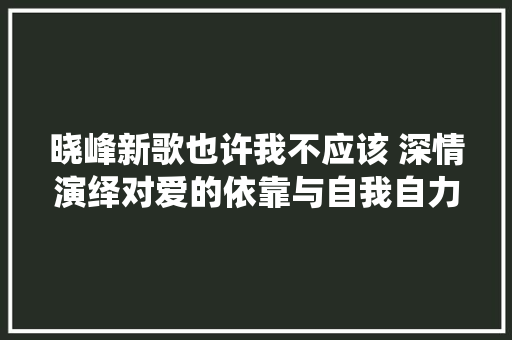 晓峰新歌也许我不应该 深情演绎对爱的依靠与自我自力
