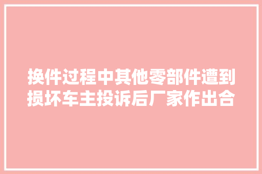 换件过程中其他零部件遭到损坏车主投诉后厂家作出合理处理