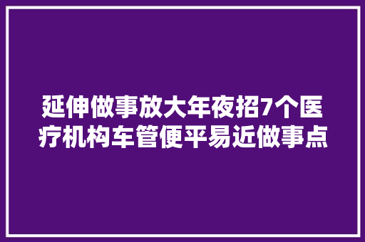 延伸做事放大年夜招7个医疗机构车管便平易近做事点覆盖全市各县区