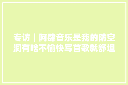 专访｜阿肆音乐是我的防空洞有啥不愉快写首歌就舒坦