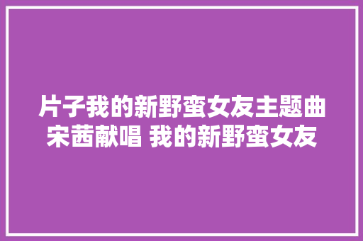 片子我的新野蛮女友主题曲宋茜献唱 我的新野蛮女友演员介绍