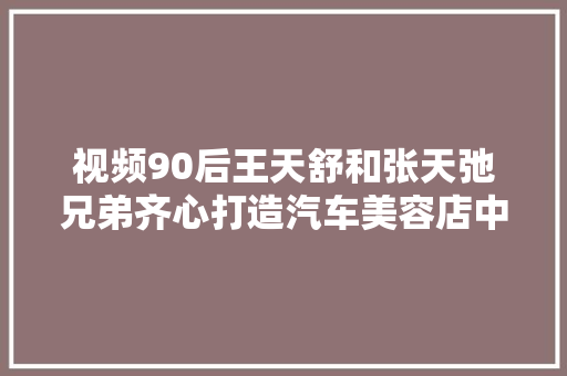 视频90后王天舒和张天弛兄弟齐心打造汽车美容店中的星巴克