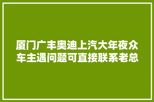 厦门广丰奥迪上汽大年夜众车主遇问题可直接联系老总