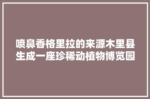 喷鼻香格里拉的来源木里县生成一座珍稀动植物博览园｜卫星之目击证凉山飞跃70年