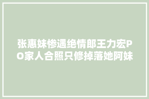 张惠妹惨遇绝情郎王力宏PO家人合照只修掉落她阿妹心碎