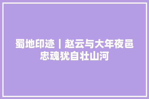 蜀地印迹｜赵云与大年夜邑忠魂犹自壮山河