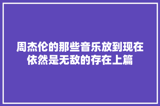 周杰伦的那些音乐放到现在依然是无敌的存在上篇