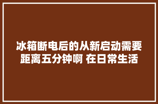 冰箱断电后的从新启动需要距离五分钟啊 在日常生活中
