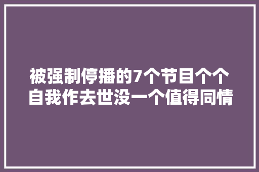 被强制停播的7个节目个个自我作去世没一个值得同情