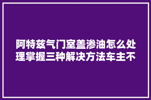 阿特兹气门室盖渗油怎么处理掌握三种解决方法车主不用着急